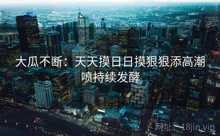 大瓜不断：天天摸日日摸狠狠添高潮喷持续发酵