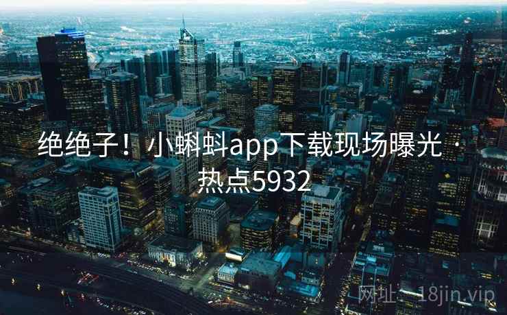 绝绝子！小蝌蚪app下载现场曝光 · 热点5932