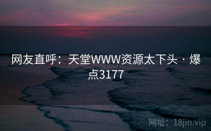 网友直呼:天堂WWW资源太下头 · 爆点3177 网友直呼:天堂WWW资源太下头 · 爆点3177