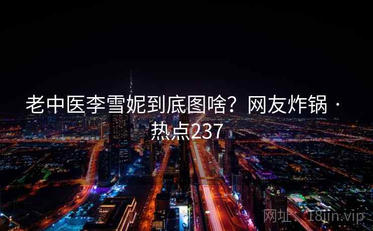 老中医李雪妮到底图啥?网友炸锅 · 热点237 老中医李雪妮到底图啥?网友炸锅 · 热点237