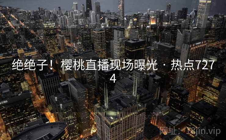 绝绝子!樱桃直播现场曝光 · 热点7274 绝绝子!樱桃直播现场曝光 · 热点7274