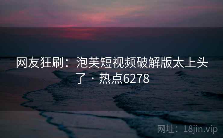 网友狂刷：泡芙短视频破解版太上头了 · 热点6278