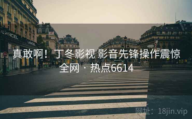 真敢啊！丁冬影视 影音先锋操作震惊全网 · 热点6614