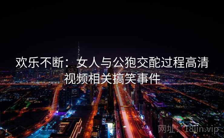 欢乐不断:女人与公狍交酡过程高清视频相关搞笑事件 欢乐不断:女人与公狍交酡过程高清视频相关搞笑事件