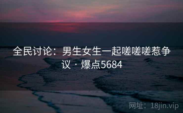 全民讨论:男生女生一起嗟嗟嗟惹争议 · 爆点5684 全民讨论:男生女生一起嗟嗟嗟惹争议 · 爆点5684